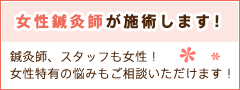 女性鍼灸師が施術します！ 鍼灸師、スタッフも女性なので、女性特有の悩みもご相談いただけます！ぜひ、お子様とご一緒にお越しください。