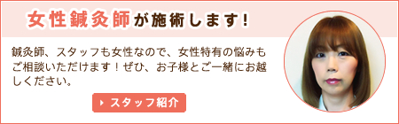 女性鍼灸師が施術します！ 鍼灸師、スタッフも女性なので、女性特有の悩みもご相談いただけます！ぜひ、お子様とご一緒にお越しください。